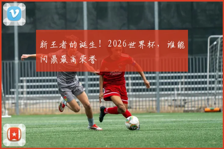 新王者的诞生！2026世界杯，谁能问鼎最高荣誉