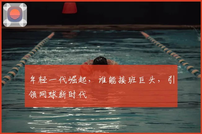 年轻一代崛起，谁能接班巨头，引领网球新时代