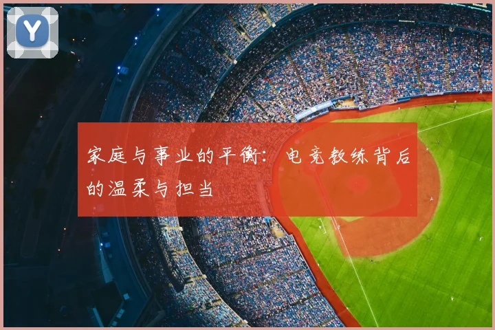 家庭与事业的平衡:电竞教练背后的温柔与担当