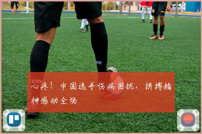 心疼!中国选手伤病困扰,拼搏精神感动全场